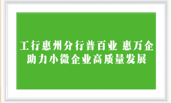 工行惠州分行普百业 惠万企 助力小微企业高质量发展